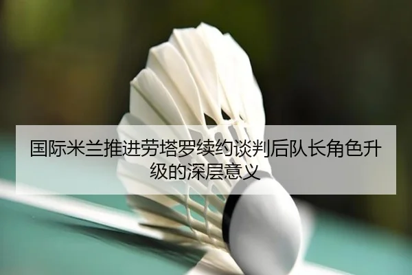 国际米兰推进劳塔罗续约谈判后队长角色升级的深层意义
