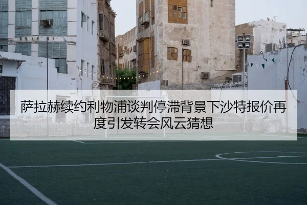 萨拉赫续约利物浦谈判停滞背景下沙特报价再度引发转会风云猜想