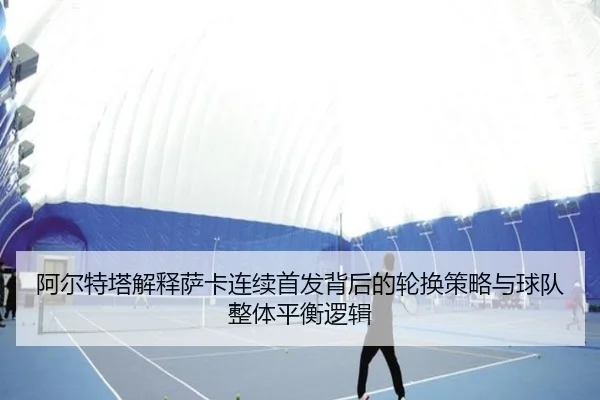 阿尔特塔解释萨卡连续首发背后的轮换策略与球队整体平衡逻辑