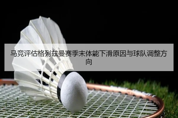 马竞评估格列兹曼赛季末体能下滑原因与球队调整方向