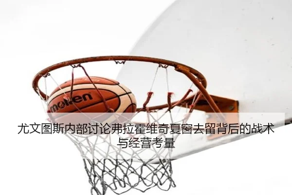 尤文图斯内部讨论弗拉霍维奇夏窗去留背后的战术与经营考量